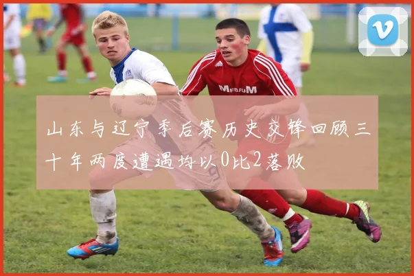 山东与辽宁季后赛历史交锋回顾三十年两度遭遇均以0比2落败