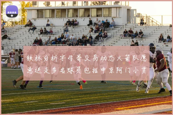 铁林分析字母哥交易动态火箭队愿意送走多名球员包括申京阿门小贾
