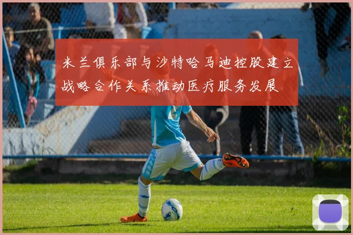 米兰俱乐部与沙特哈马迪控股建立战略合作关系推动医疗服务发展
