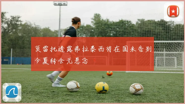莫雷托透露弗拉泰西将在国米告别今夏转会无悬念