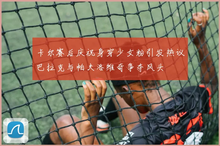 卡尔赛后庆祝身穿少女粉引发热议巴拉克与帕夫洛维奇争夺风头