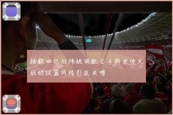 杨毅回忆刘炜姚明配合卡斯尔传文班的投篮风格引发共鸣