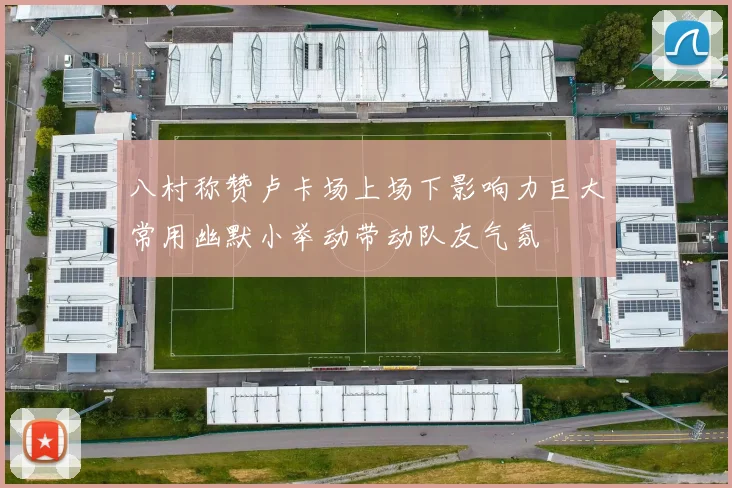 八村称赞卢卡场上场下影响力巨大常用幽默小举动带动队友气氛