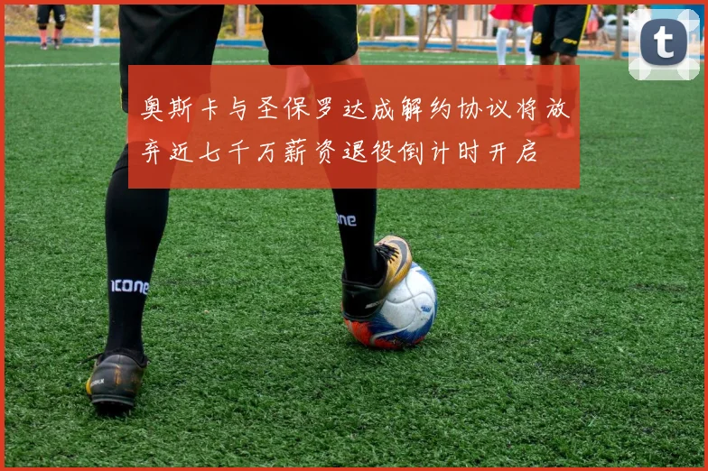 奥斯卡与圣保罗达成解约协议将放弃近七千万薪资退役倒计时开启