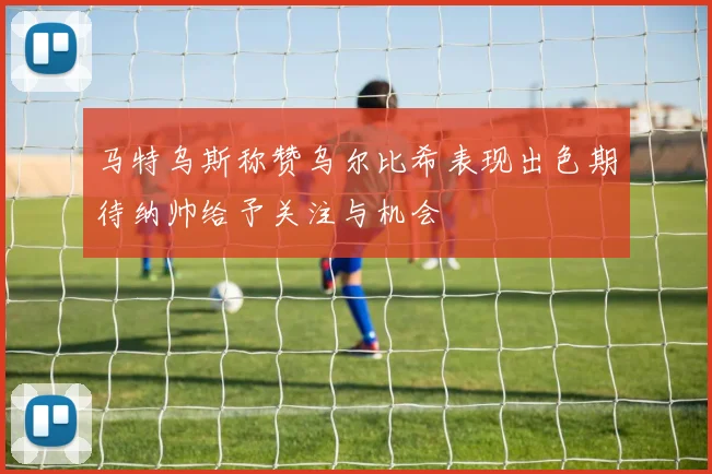 马特乌斯称赞乌尔比希表现出色期待纳帅给予关注与机会
