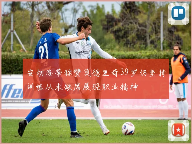 安切洛蒂称赞莫德里奇39岁仍坚持训练从未缺席展现职业精神