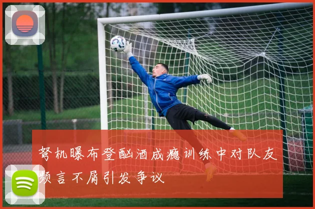 弩机曝布登酗酒成瘾训练中对队友频言不屑引发争议