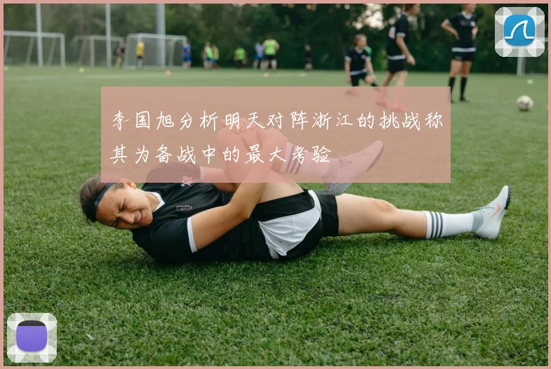 李国旭分析明天对阵浙江的挑战称其为备战中的最大考验